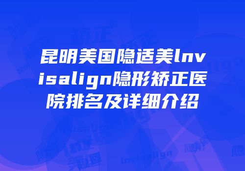 昆明美国隐适美lnvisalign隐形矫正医院排名及详细介绍