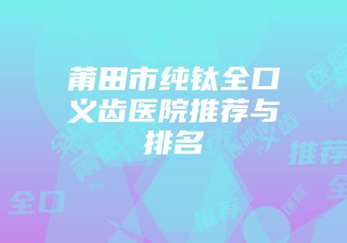 莆田市纯钛全口义齿医院推荐与排名