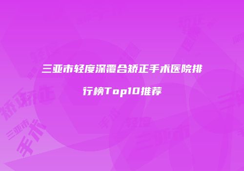 三亚市轻度深覆合矫正手术医院排行榜Top10推荐