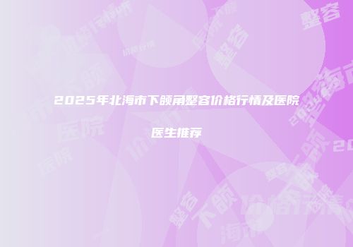 2025年北海市下颌角整容价格行情及医院医生推荐