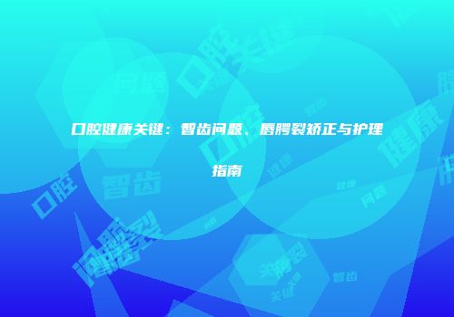 口腔健康关键：智齿问题、唇腭裂矫正与护理指南