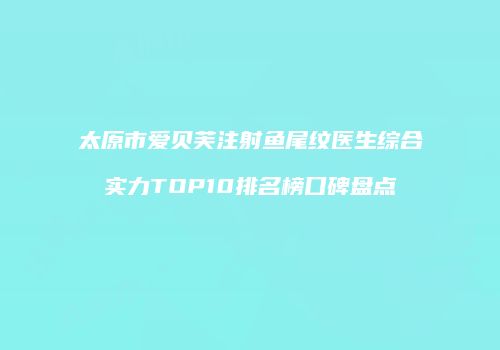 太原市爱贝芙注射鱼尾纹医生综合实力TOP10排名榜口碑盘点