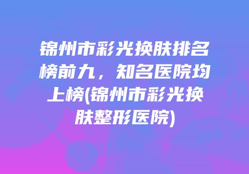 锦州市彩光换肤排名榜前九，知名医院均上榜(锦州市彩光换肤整形医院)