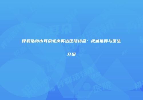呼和浩特市耳朵轮廓再造医院排名：权威推荐与医生介绍
