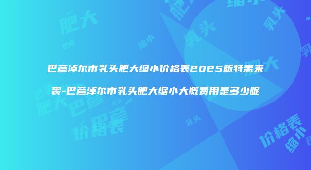 巴彦淖尔市乳头肥大缩小价格表2025版特惠来袭-巴彦淖尔市乳头肥大缩小大概费用是多少呢