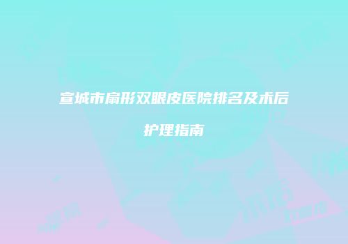 宣城市扇形双眼皮医院排名及术后护理指南