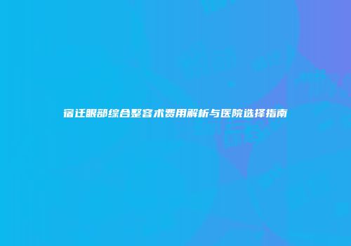 宿迁眼部综合整容术费用解析与医院选择指南