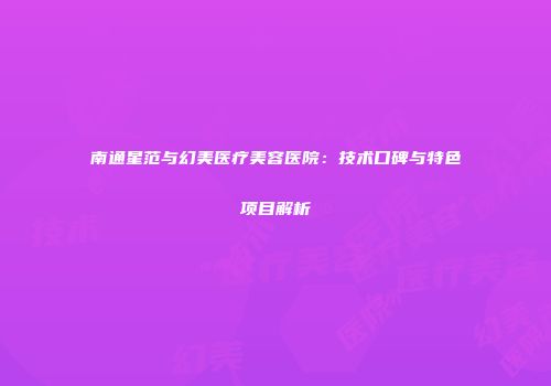 南通星范与幻美医疗美容医院：技术口碑与特色项目解析