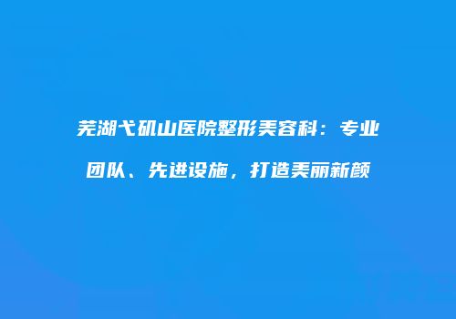 芜湖弋矶山医院整形美容科：专业团队、先进设施，打造美丽新颜