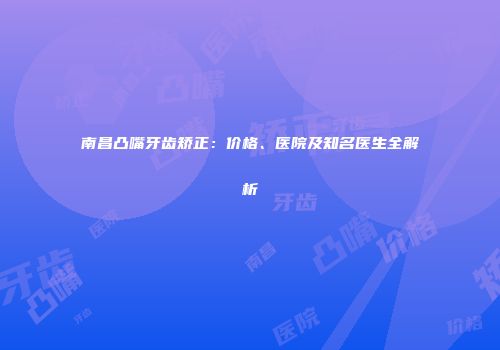 南昌凸嘴牙齿矫正：价格、医院及知名医生全解析