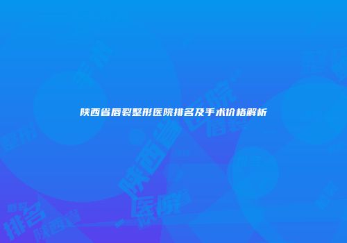 陕西省唇裂整形医院排名及手术价格解析