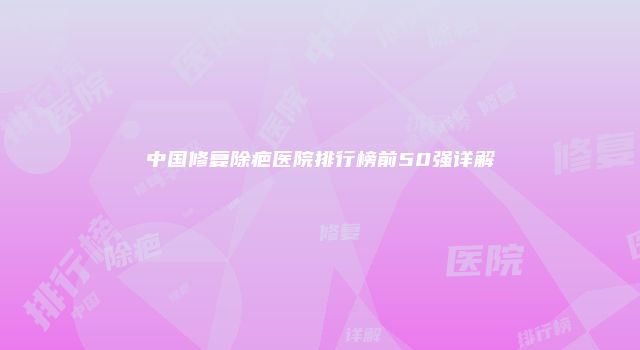 中国修复除疤医院排行榜前50强详解