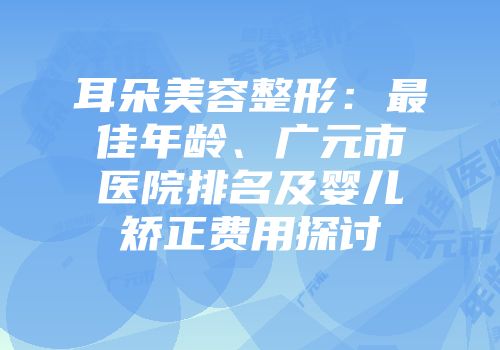 耳朵美容整形：最佳年龄、广元市医院排名及婴儿矫正费用探讨