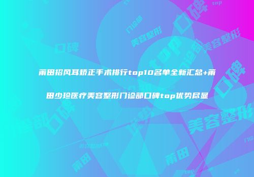 莆田招风耳矫正手术排行top10名单全新汇总+莆田少珍医疗美容整形门诊部口碑top优势尽显