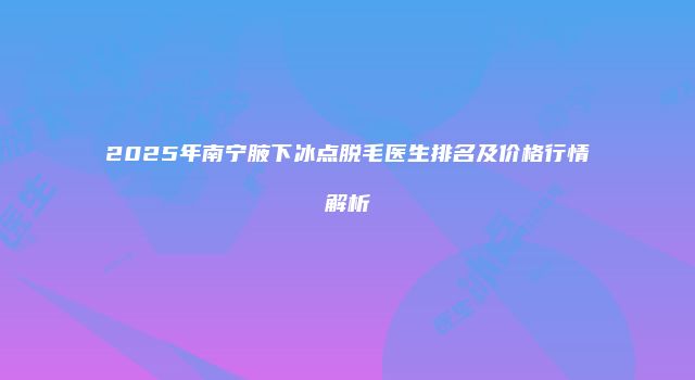 2025年南宁腋下冰点脱毛医生排名及价格行情解析