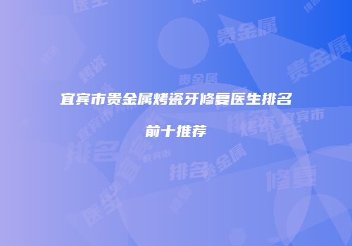 宜宾市贵金属烤瓷牙修复医生排名前十推荐