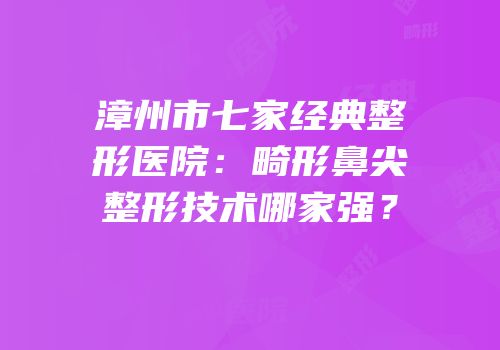 漳州市七家经典整形医院：畸形鼻尖整形技术哪家强？