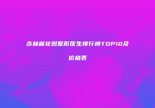吉林省祛斑整形医生排行榜TOP10及价格表