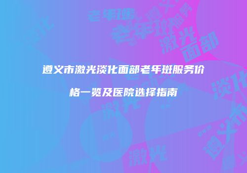 遵义市激光淡化面部老年斑服务价格一览及医院选择指南