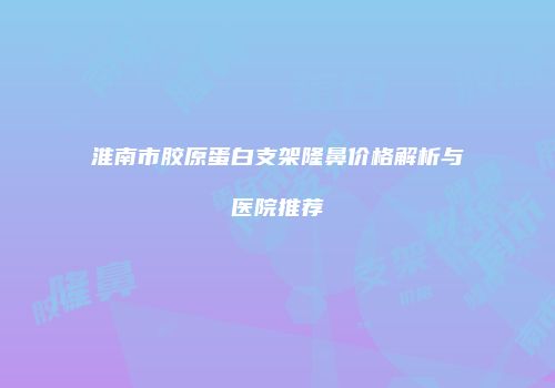 淮南市胶原蛋白支架隆鼻价格解析与医院推荐