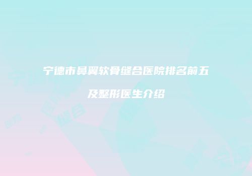 宁德市鼻翼软骨缝合医院排名前五及整形医生介绍
