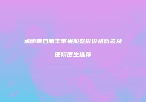 承德市自脂丰苹果肌整形价格概览及医院医生推荐