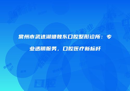 常州市武进湖塘魏东口腔整形诊所：专业透明服务，口腔医疗新标杆