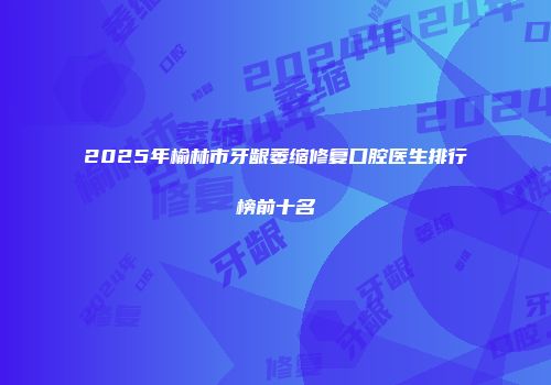 2025年榆林市牙龈萎缩修复口腔医生排行榜前十名