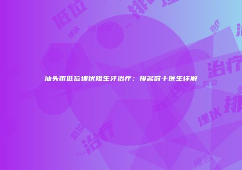 汕头市低位埋伏阻生牙治疗：排名前十医生详解