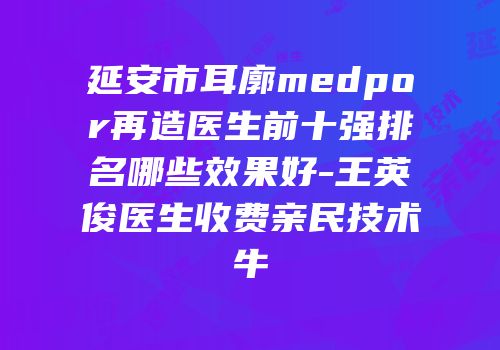 延安市耳廓medpor再造医生前十强排名哪些效果好-王英俊医生收费亲民技术牛