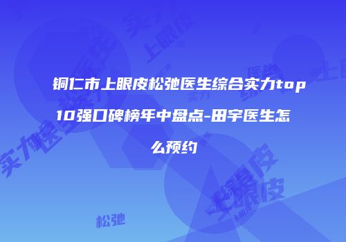 铜仁市上眼皮松弛医生综合实力top10强口碑榜年中盘点-田宇医生怎么预约
