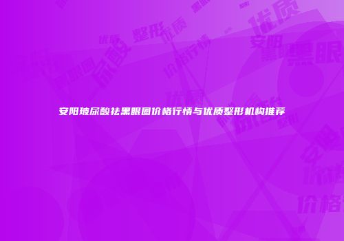安阳玻尿酸祛黑眼圈价格行情与优质整形机构推荐