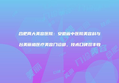 合肥两大美容医院：安徽省中医院美容科与台美丽格医疗美容门诊部，技术口碑双丰收