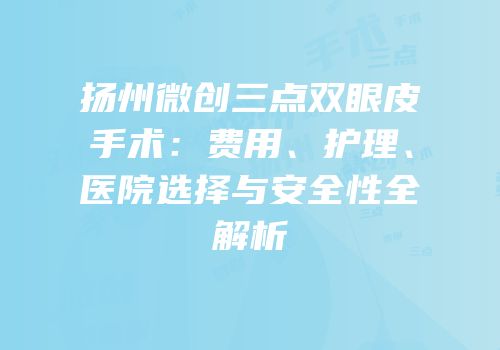 扬州微创三点双眼皮手术：费用、护理、医院选择与安全性全解析