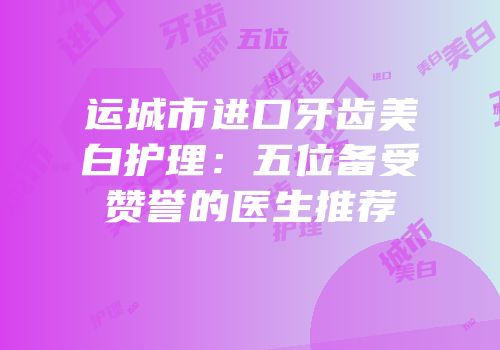 运城市进口牙齿美白护理：五位备受赞誉的医生推荐