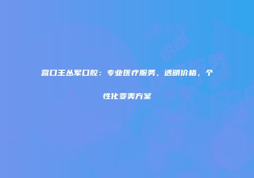 营口王丛军口腔：专业医疗服务，透明价格，个性化变美方案