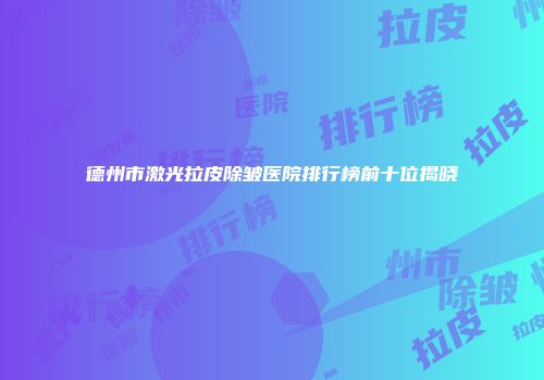 德州市激光拉皮除皱医院排行榜前十位揭晓