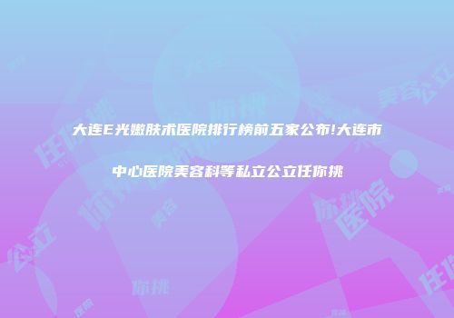 大连E光嫩肤术医院排行榜前五家公布!大连市中心医院美容科等私立公立任你挑