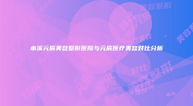 本溪元辰美容整形医院与元辰医疗美容对比分析