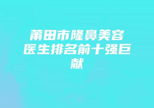 莆田市隆鼻美容医生排名前十强巨献