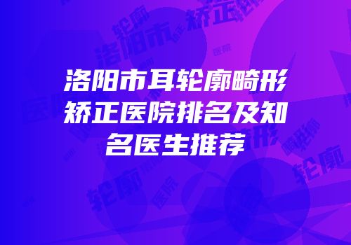 洛阳市耳轮廓畸形矫正医院排名及知名医生推荐