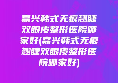 嘉兴韩式无痕翘睫双眼皮整形医院哪家好(嘉兴韩式无痕翘睫双眼皮整形医院哪家好)