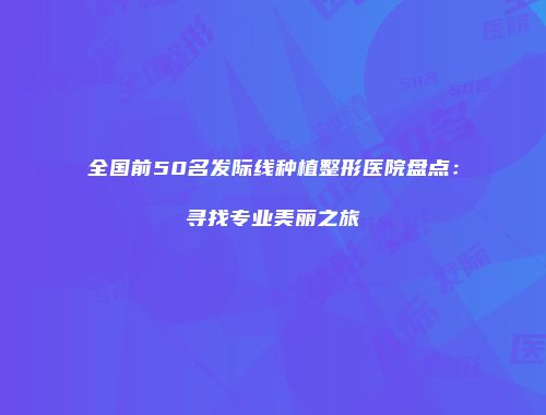 全国前50名发际线种植整形医院盘点：寻找专业美丽之旅