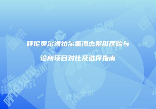 呼伦贝尔海拉尔董海杰整形医院与诊所项目对比及选择指南