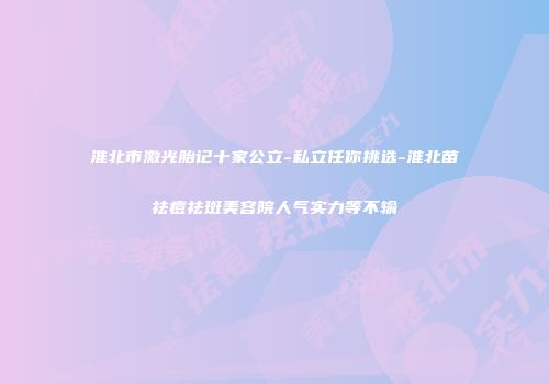 淮北市激光胎记十家公立-私立任你挑选-淮北苗祛痘祛斑美容院人气实力等不输
