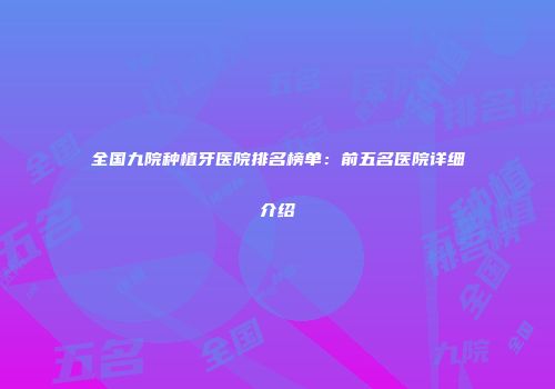 全国九院种植牙医院排名榜单：前五名医院详细介绍