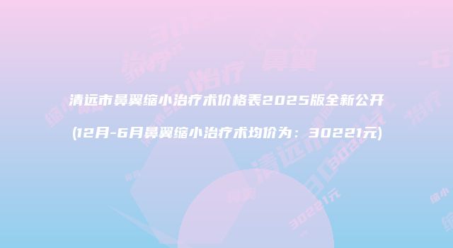 清远市鼻翼缩小治疗术价格表2025版全新公开(12月-6月鼻翼缩小治疗术均价为：30221元)
