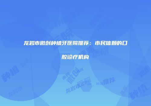 龙岩市微创种植牙医院推荐：市民信赖的口腔诊疗机构