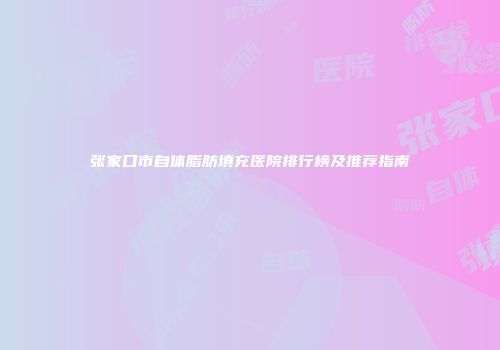 张家口市自体脂肪填充医院排行榜及推荐指南