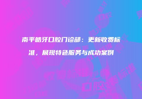 南平皓牙口腔门诊部：更新收费标准，展现特色服务与成功案例